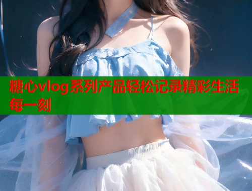 糖心vlog系列产品轻松记录精彩生活每一刻  第1张