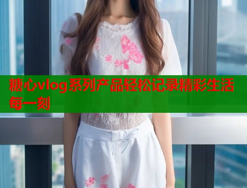 糖心vlog系列产品轻松记录精彩生活每一刻  第2张