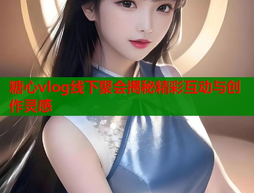 糖心vlog线下聚会揭秘精彩互动与创作灵感  第1张