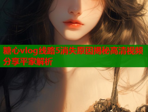 糖心vlog线路5消失原因揭秘高清视频分享平家解析  第2张