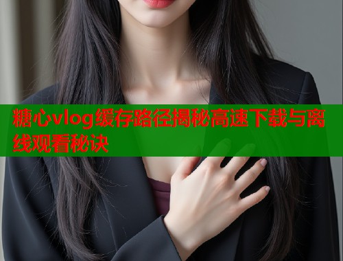 糖心vlog缓存路径揭秘高速下载与离线观看秘诀  第1张