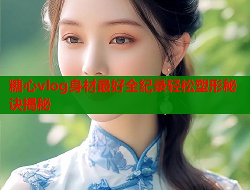 糖心vlog身材最好全纪录轻松塑形秘诀揭秘  第1张