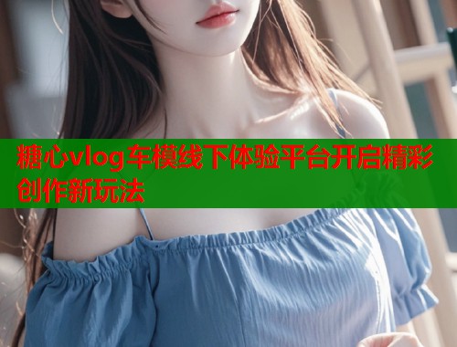 糖心vlog车模线下体验平台开启精彩创作新玩法  第1张