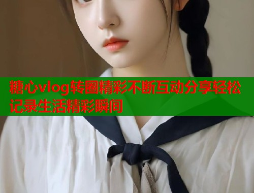 糖心vlog转圈精彩不断互动分享轻松记录生活精彩瞬间  第1张