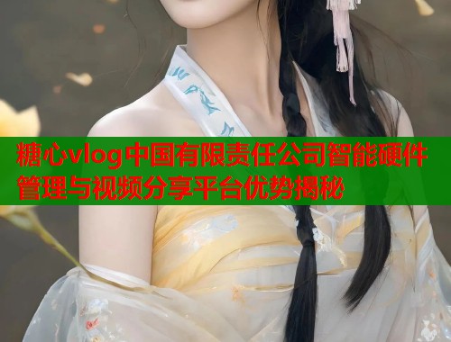 糖心vlog中国有限责任公司智能硬件管理与视频分享平台优势揭秘  第1张