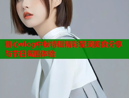 糖心vlog中秋特辑精彩呈现美食分享与节日氛围体验  第2张