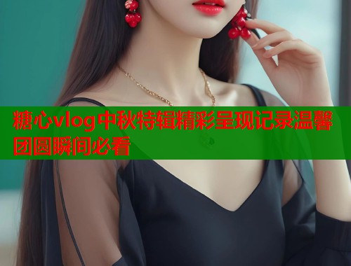 糖心vlog中秋特辑精彩呈现记录温馨团圆瞬间必看  第1张