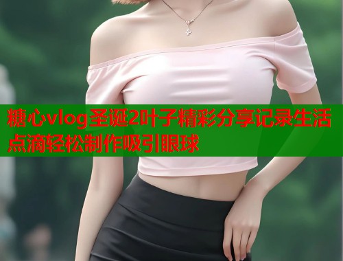 糖心vlog圣诞2叶子精彩分享记录生活点滴轻松制作吸引眼球  第1张