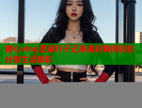 糖心vlog圣诞叶子记录美好瞬间轻松分享生活精彩  第1张