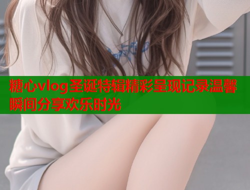 糖心vlog圣诞特辑精彩呈现记录温馨瞬间分享欢乐时光  第1张