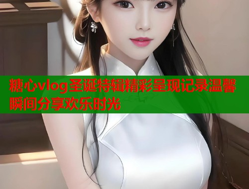 糖心vlog圣诞特辑精彩呈现记录温馨瞬间分享欢乐时光  第2张