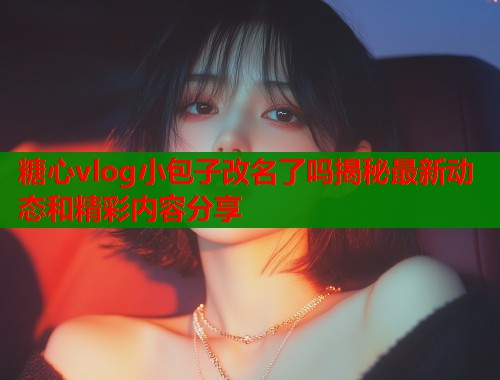 糖心vlog小包子改名了吗揭秘最新动态和精彩内容分享  第1张