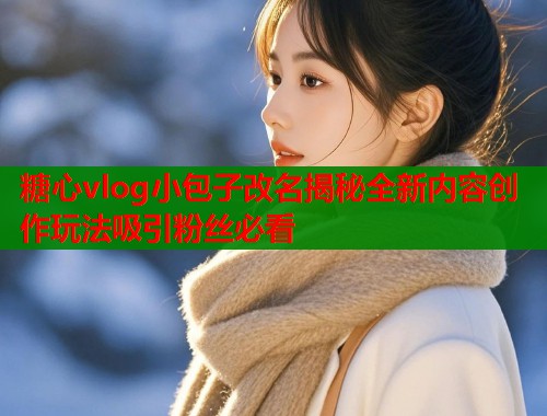 糖心vlog小包子改名揭秘全新内容创作玩法吸引粉丝必看  第1张