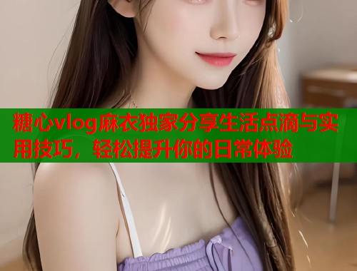 糖心vlog麻衣独家分享生活点滴与实用技巧，轻松提升你的日常体验  第1张