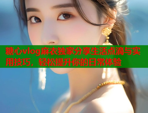 糖心vlog麻衣独家分享生活点滴与实用技巧，轻松提升你的日常体验  第2张