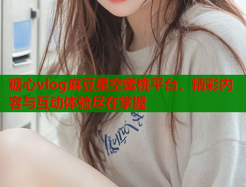 糖心vlog麻豆星空蜜桃平台，精彩内容与互动体验尽在掌握  第1张