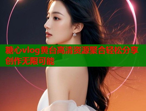 糖心vlog黄台高清资源聚合轻松分享创作无限可能  第1张