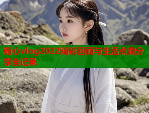 糖心vlog2022精彩回顾与生活点滴分享全记录  第1张