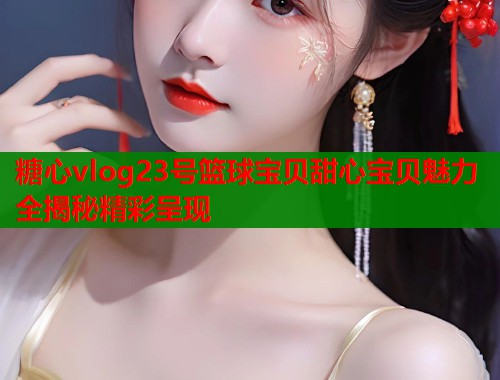 糖心vlog23号篮球宝贝甜心宝贝魅力全揭秘精彩呈现  第1张