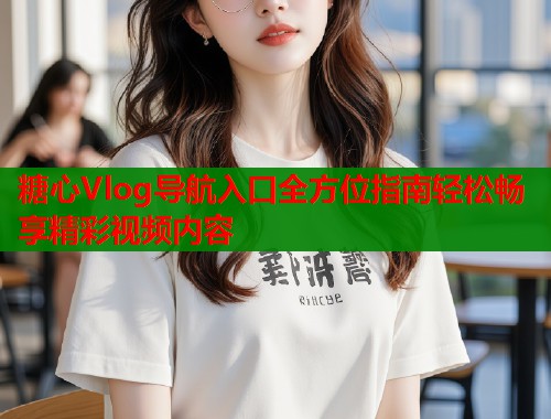糖心Vlog导航入口全方位指南轻松畅享精彩视频内容  第1张