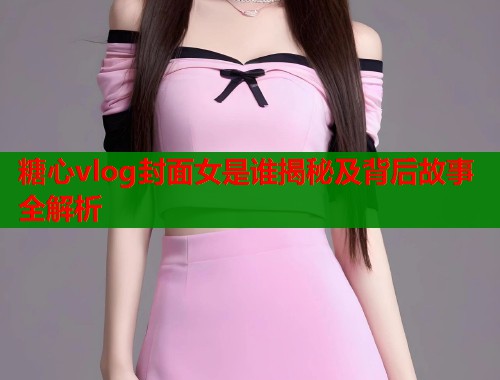 糖心vlog封面女是谁揭秘及背后故事全解析  第1张