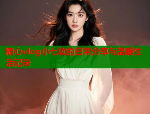 糖心vlog小七软的日常分享与温暖生活记录  第2张