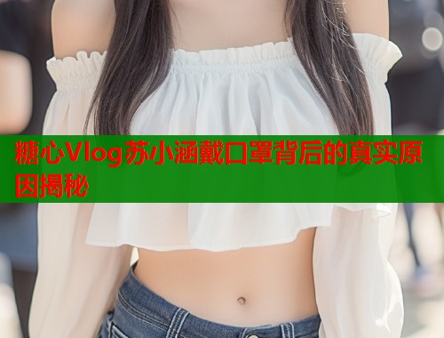糖心Vlog苏小涵戴口罩背后的真实原因揭秘  第1张