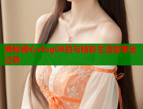 揭秘糖心vlog08的与精彩生活故事全记录  第1张