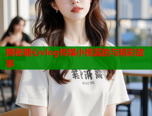 揭秘糖心vlog传媒小桃酱的与精彩故事  第1张
