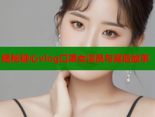 揭秘糖心vlog口罩女演员与背后故事  第2张