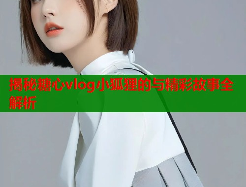 揭秘糖心vlog小狐狸的与精彩故事全解析  第2张