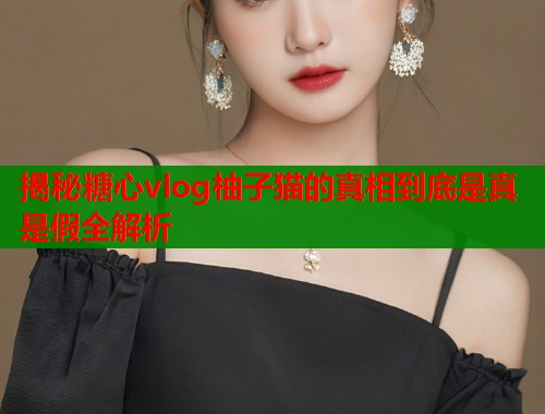 揭秘糖心vlog柚子猫的真相到底是真是假全解析  第1张