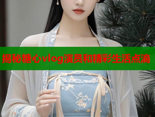 揭秘糖心vlog演员和精彩生活点滴  第1张