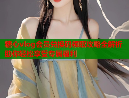 糖心vlog会员兑换码领取攻略全解析助你轻松享受专属福利  第1张