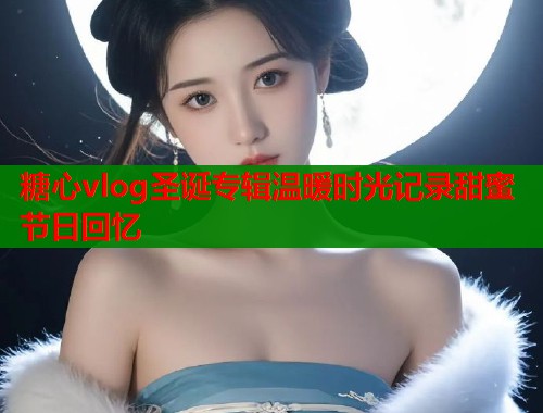 糖心vlog圣诞专辑温暖时光记录甜蜜节日回忆  第1张