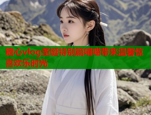 糖心vlog圣诞特别篇喵喵带来温馨惊喜欢乐时光  第1张