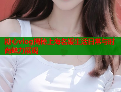 糖心vlog揭秘上海名媛生活日常与时尚魅力展现  第1张