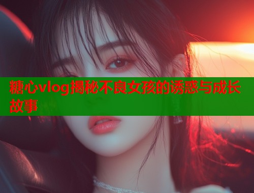 糖心vlog揭秘不良女孩的诱惑与成长故事  第1张