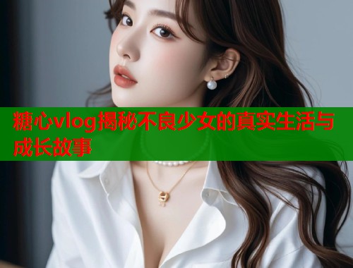 糖心vlog揭秘不良少女的真实生活与成长故事  第1张