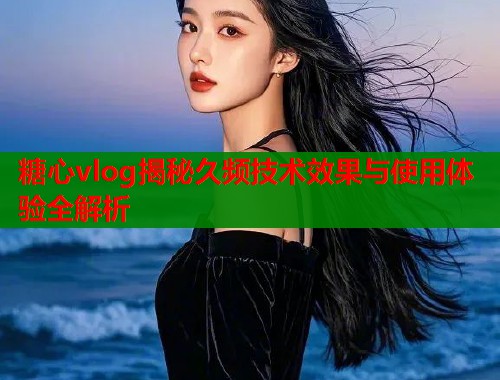 糖心vlog揭秘久频技术效果与使用体验全解析  第1张