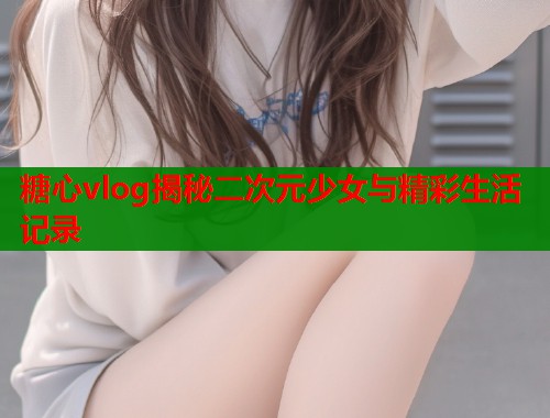 糖心vlog揭秘二次元少女与精彩生活记录  第1张