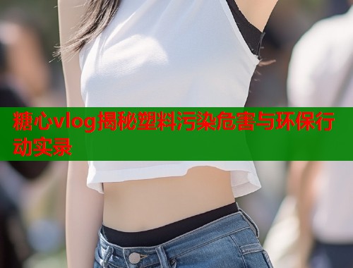 糖心vlog揭秘塑料污染危害与环保行动实录  第2张