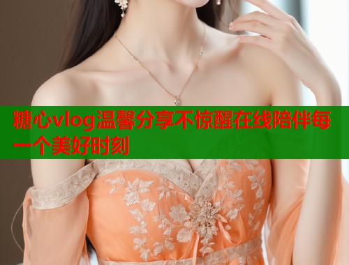 糖心vlog温馨分享不惊醒在线陪伴每一个美好时刻  第1张