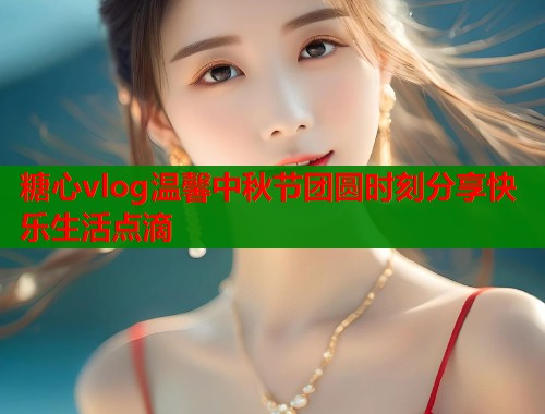 糖心vlog温馨中秋节团圆时刻分享快乐生活点滴  第1张