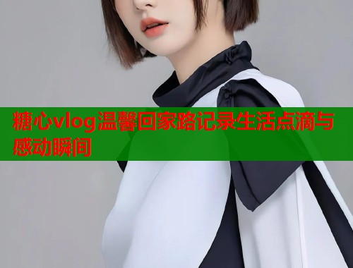 糖心vlog温馨回家路记录生活点滴与感动瞬间  第2张