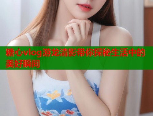 糖心vlog游龙清影带你探秘生活中的美好瞬间  第1张