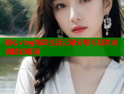 糖心vlog精彩生活记录分享与日常点滴精彩展现  第2张