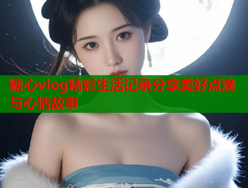 糖心vlog精彩生活记录分享美好点滴与心情故事  第1张