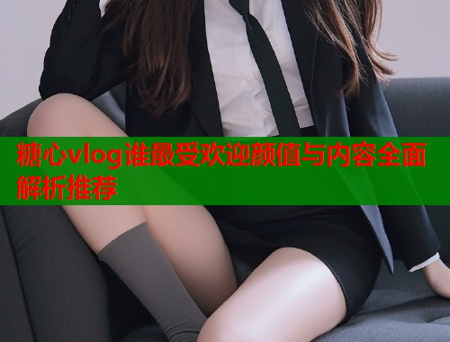 糖心vlog谁最受欢迎颜值与内容全面解析推荐  第1张