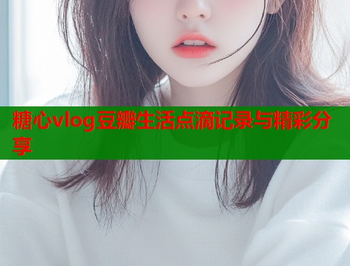 糖心vlog豆瓣生活点滴记录与精彩分享  第1张